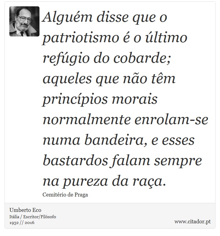 Alguém disse que o patriotismo é o último refúgio do cobarde; aqueles que não têm princípios morais normalmente enrolam-se numa bandeira, e esses bastardos falam sempre na pureza da raça. - Umberto Eco - Frases