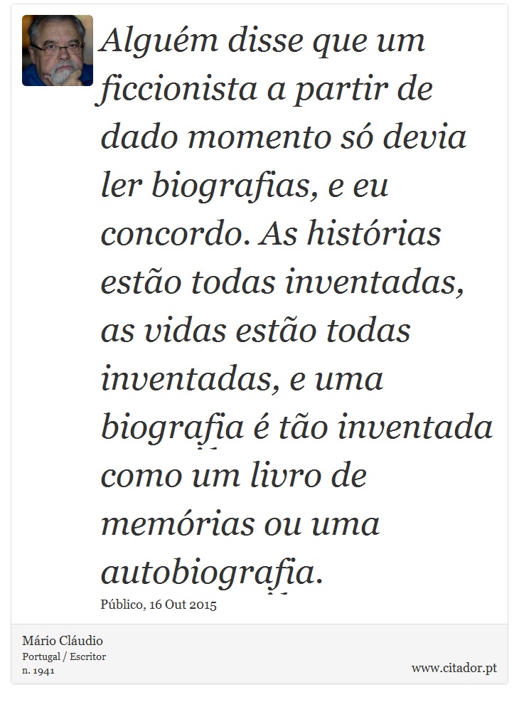 Alguém disse que um ficcionista a partir de dado momento só devia ler biografias, e eu concordo. As histórias estão todas inventadas, as vidas estão todas inventadas, e uma biografia é tão inventada como um livro de memórias ou uma autobiografia. - Mário Cláudio - Frases