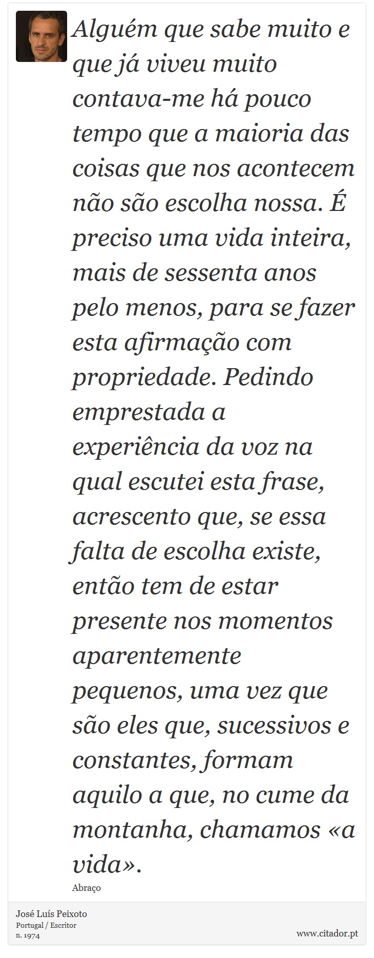 Alguém que sabe muito e que já viveu muito contava-me há pouco tempo que a maioria das coisas que nos acontecem não são escolha nossa. É preciso uma vida inteira, mais de sessenta anos pelo menos, para se fazer esta afirmação com propriedade. Pedindo emprestada a experiência da voz na qual escutei esta frase, acrescento que, se essa falta de escolha existe, então tem de estar presente nos momentos aparentemente pequenos, uma vez que são eles que, sucessivos e constantes, formam aquilo a que, no cume da montanha, chamamos «a vida». - José Luís Peixoto - Frases