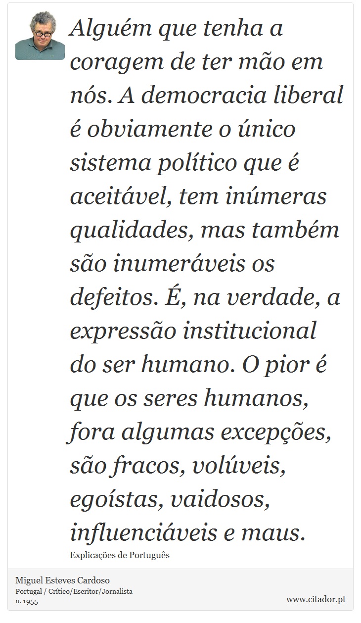 Alguém que tenha a coragem de ter mão em nós. A democracia liberal é obviamente o único sistema político que é aceitável, tem inúmeras qualidades, mas também são inumeráveis os defeitos. É, na verdade, a expressão institucional do ser humano. O pior é que os seres humanos, fora algumas excepções, são fracos, volúveis, egoístas, vaidosos, influenciáveis e maus. - Miguel Esteves Cardoso - Frases