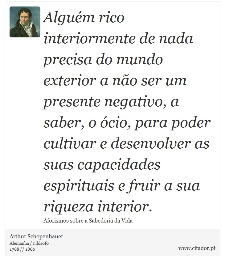 Alguém rico interiormente de nada precisa do mundo exterior a não ser um presente negativo, a saber, o ócio, para poder cultivar e desenvolver as suas capacidades espirituais e fruir a sua riqueza interior. - Arthur Schopenhauer - Frases