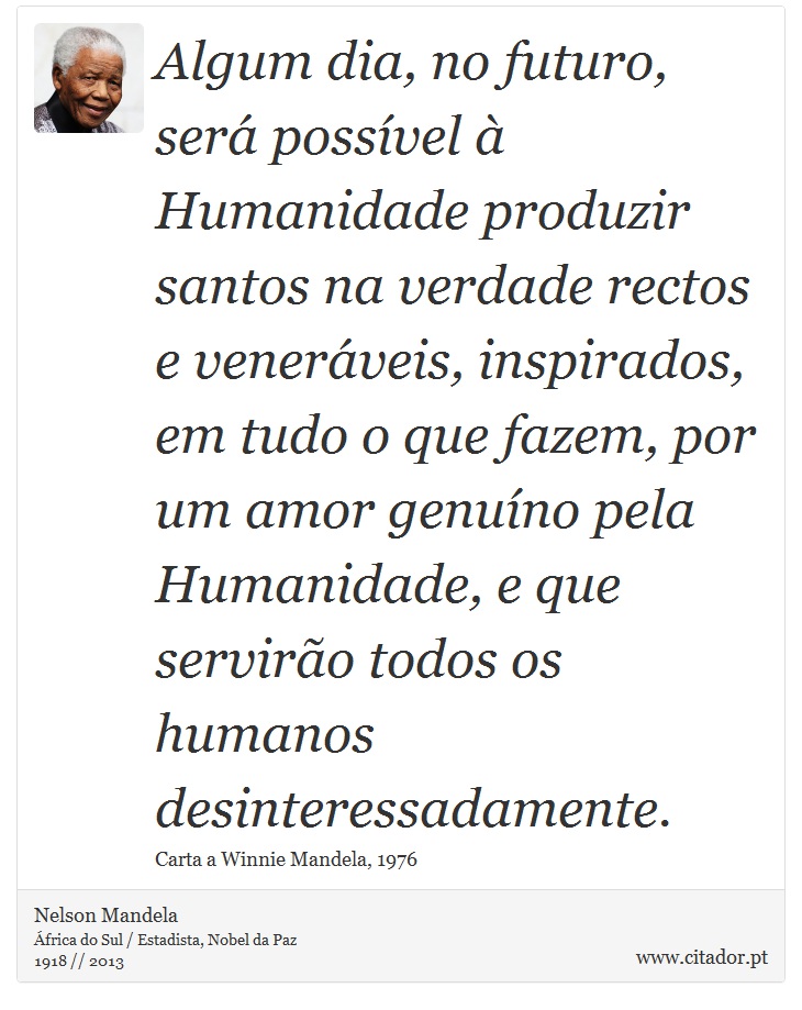 Algum dia, no futuro, será possível à Humanidade produzir santos na verdade rectos e veneráveis, inspirados, em tudo o que fazem, por um amor genuíno pela Humanidade, e que servirão todos os humanos desinteressadamente. - Nelson Mandela - Frases