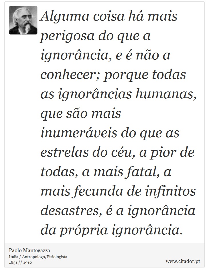 Alguma coisa há mais perigosa do que a ignorância, e é não a conhecer; porque todas as ignorâncias humanas, que são mais inumeráveis do que as estrelas do céu, a pior de todas, a mais fatal, a mais fecunda de infinitos desastres, é a ignorância da própria ignorância. - Paolo Mantegazza - Frases