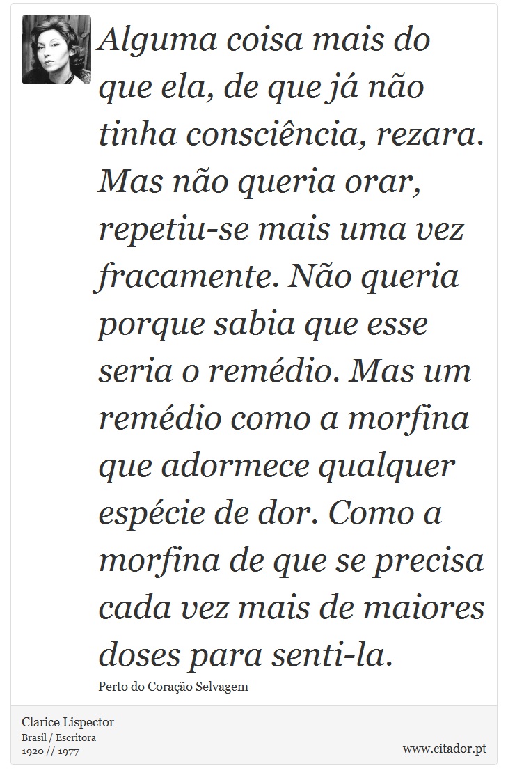 Alguma coisa mais do que ela, de que já não tinha consciência, rezara. Mas não queria orar, repetiu-se mais uma vez fracamente. Não queria porque sabia que esse seria o remédio. Mas um remédio como a morfina que adormece qualquer espécie de dor. Como a morfina de que se precisa cada vez mais de maiores doses para senti-la. - Clarice Lispector - Frases
