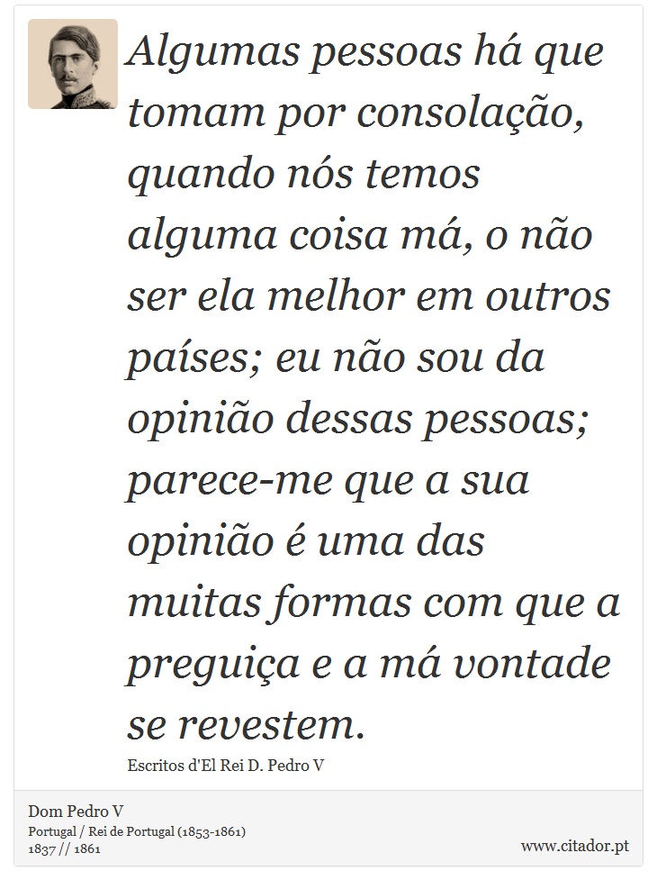 Algumas pessoas há que tomam por consolação, quando nós temos alguma coisa má, o não ser ela melhor em outros países; eu não sou da opinião dessas pessoas; parece-me que a sua opinião é uma das muitas formas com que a preguiça e a má vontade se revestem. - Dom Pedro V - Frases