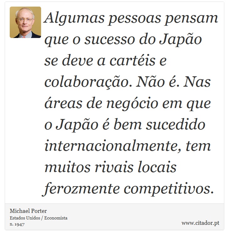 Algumas pessoas pensam que o sucesso do Japão se deve a cartéis e colaboração. Não é. Nas áreas de negócio em que o Japão é bem sucedido internacionalmente, tem muitos rivais locais ferozmente competitivos. - Michael Porter - Frases