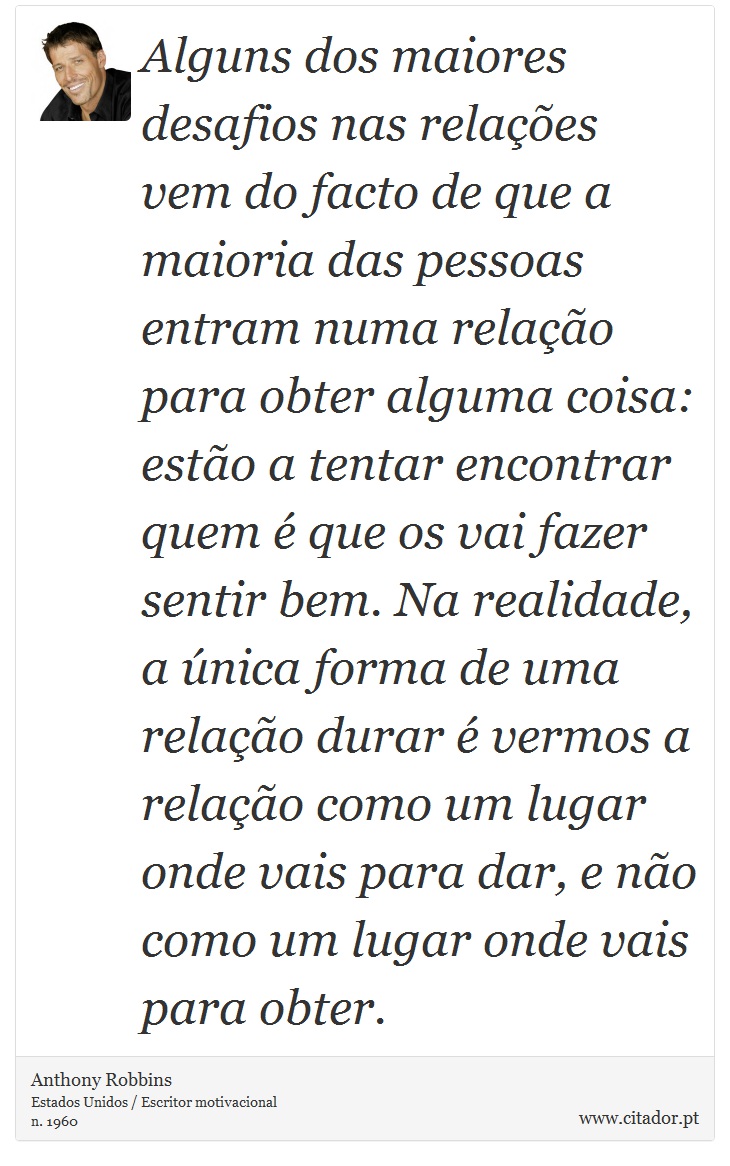 Alguns dos maiores desafios nas relações vem do facto de que a maioria das pessoas entram numa relação para obter alguma coisa: estão a tentar encontrar quem é que os vai fazer sentir bem. Na realidade, a única forma de uma relação durar é vermos a relação como um lugar onde vais para dar, e não como um lugar onde vais para obter. - Anthony Robbins - Frases
