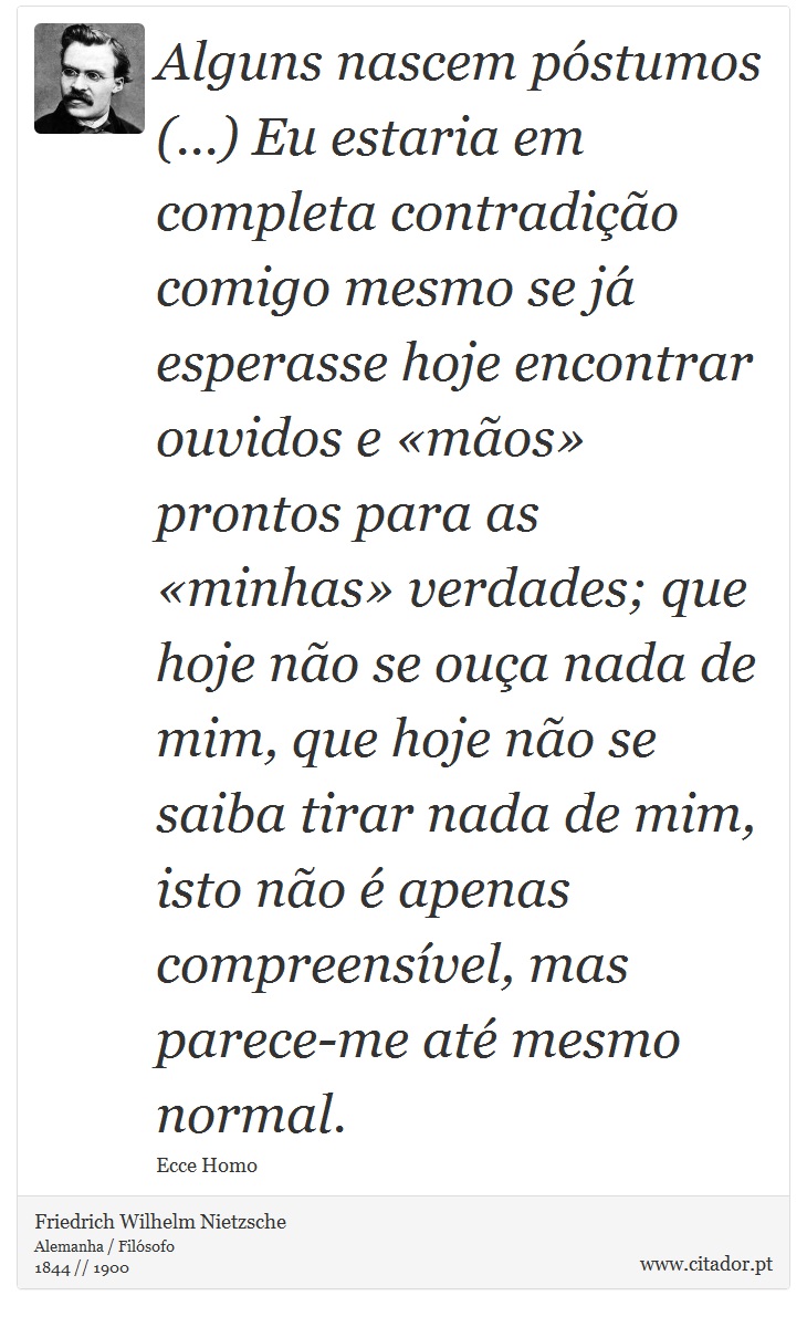Alguns nascem póstumos (...) Eu estaria em completa contradição comigo mesmo se já esperasse hoje encontrar ouvidos e «mãos» prontos para as «minhas» verdades; que hoje não se ouça nada de mim, que hoje não se saiba tirar nada de mim, isto não é apenas compreensível, mas parece-me até mesmo normal. - Friedrich Wilhelm Nietzsche - Frases