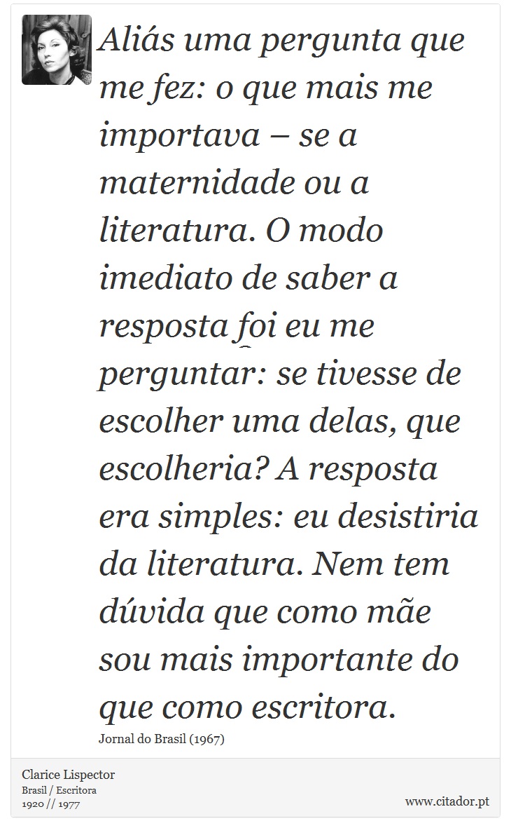 Aliás uma pergunta que me fez: o que mais me importava – se a maternidade ou a literatura. O modo imediato de saber a resposta foi eu me perguntar: se tivesse de escolher uma delas, que escolheria? A resposta era simples: eu desistiria da literatura. Nem tem dúvida que como mãe sou mais importante do que como escritora. - Clarice Lispector - Frases