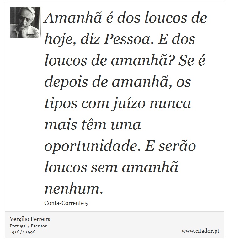 Amanhã é dos loucos de hoje, diz Pessoa. E dos loucos de amanhã? Se é depois de amanhã, os tipos com juízo nunca mais têm uma oportunidade. E serão loucos sem amanhã nenhum. - Vergílio Ferreira - Frases