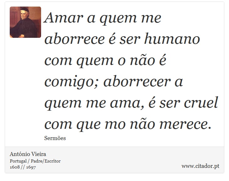 Amar a quem me aborrece é ser humano com quem o não é comigo; aborrecer a quem me ama, é ser cruel com que mo não merece. - António Vieira - Frases