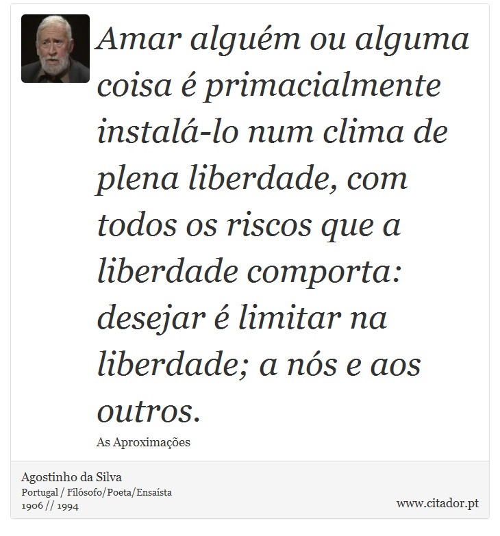 Amar alguém ou alguma coisa é primacialmente instalá-lo num clima de plena liberdade, com todos os riscos que a liberdade comporta: desejar é limitar na liberdade; a nós e aos outros. - Agostinho da Silva - Frases