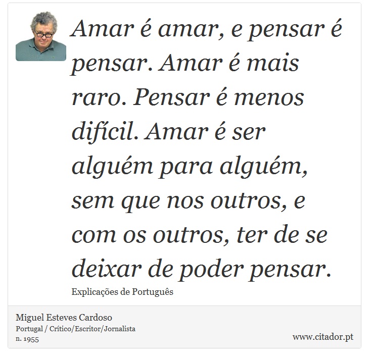 Amar é amar, e pensar é pensar. Amar é mais raro. Pensar é menos difícil. Amar é ser alguém para alguém, sem que nos outros, e com os outros, ter de se deixar de poder pensar. - Miguel Esteves Cardoso - Frases
