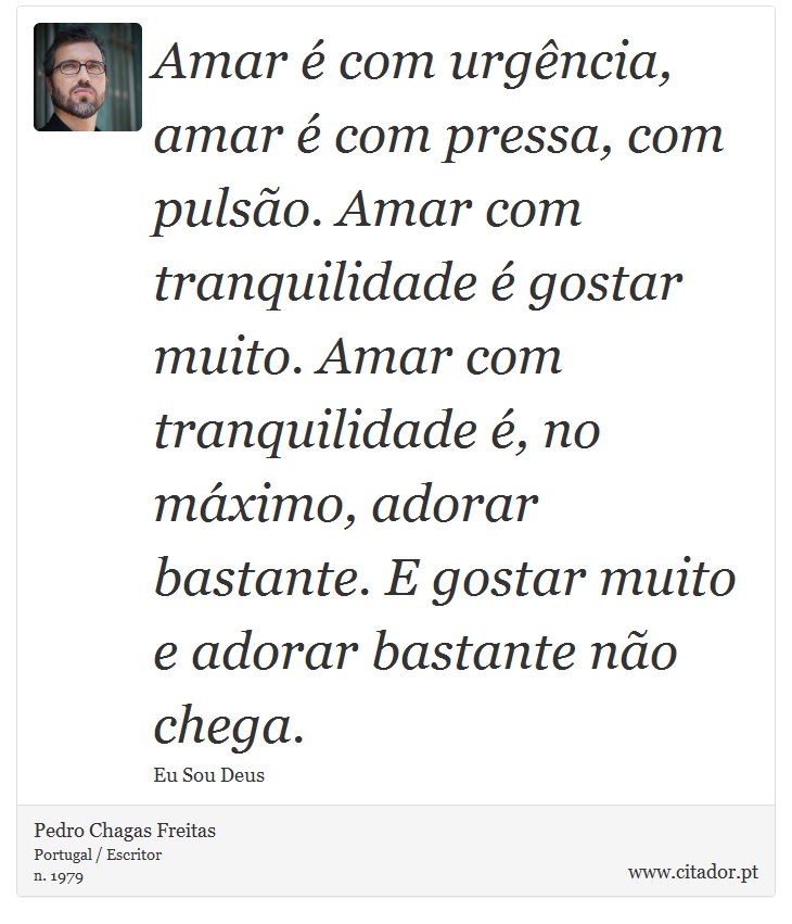 Amar é com urgência, amar é com pressa, com pulsão. Amar com tranquilidade é gostar muito. Amar com tranquilidade é, no máximo, adorar bastante. E gostar muito e adorar bastante não chega. - Pedro Chagas Freitas - Frases