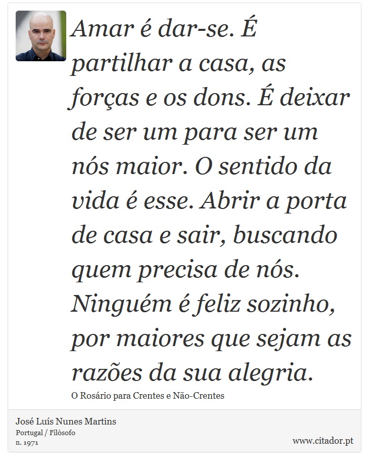 Amar é dar-se. É partilhar a casa, as forças e os dons. É deixar de ser um para ser um nós maior. O sentido da vida é esse. Abrir a
porta de casa e sair, buscando quem precisa de nós. Ninguém é feliz sozinho, por maiores que sejam as razões da sua alegria. - José Luís Nunes Martins - Frases