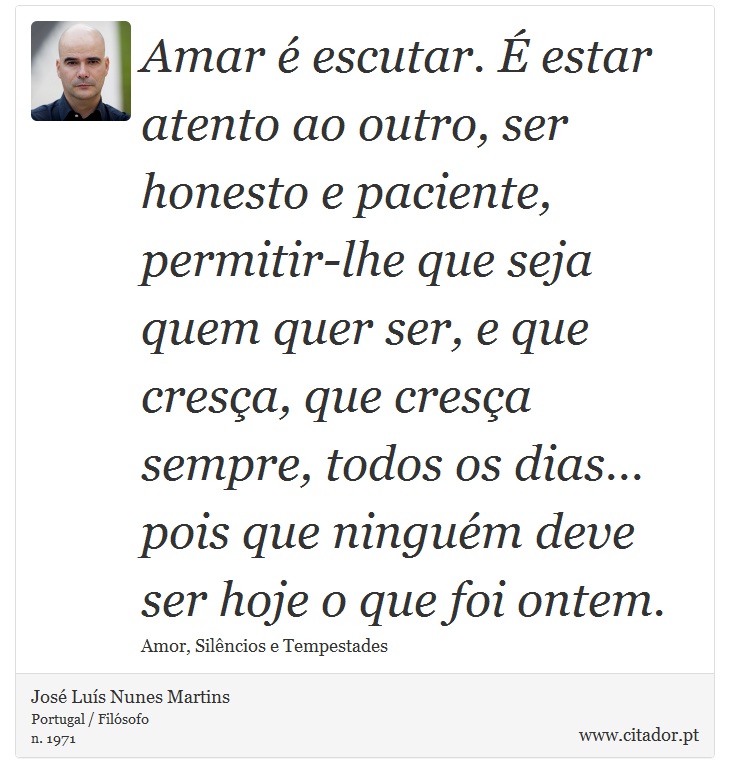 Amar é escutar. É estar atento ao outro, ser honesto e paciente, permitir-lhe que seja quem quer ser, e que cresça, que cresça sempre, todos os dias… pois que ninguém deve ser hoje o que foi ontem. - José Luís Nunes Martins - Frases