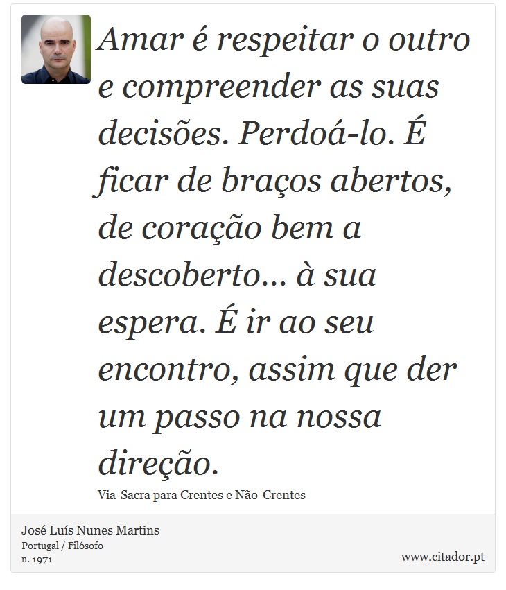 Amar é respeitar o outro e compreender as suas decisões. Perdoá-lo. É ficar de braços abertos, de coração bem a descoberto... à sua espera. É ir ao seu encontro, assim que der um passo na nossa direção. - José Luís Nunes Martins - Frases