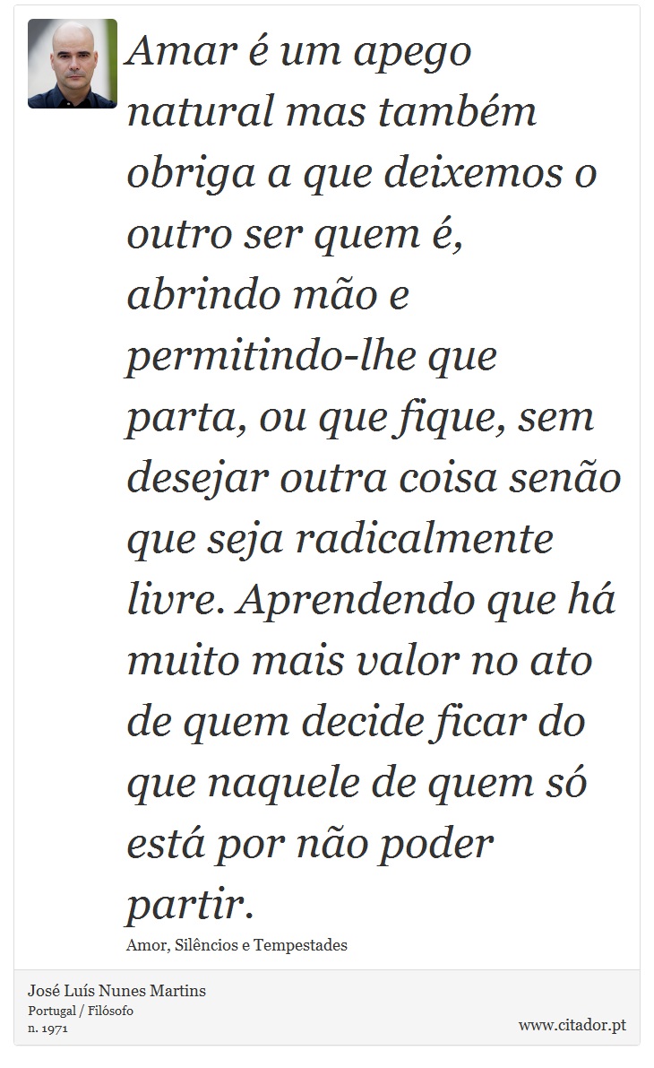 Amar é um apego natural mas também obriga a que deixemos o outro ser quem é, abrindo mão e permitindo-lhe que parta, ou que fique, sem desejar outra coisa senão que seja radicalmente livre. Aprendendo que há muito mais valor no ato de quem decide ficar do que naquele de quem só está por não poder partir. - José Luís Nunes Martins - Frases
