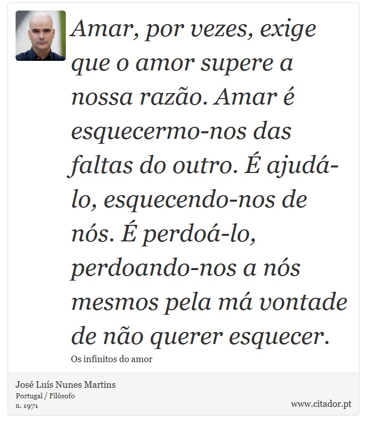 Amar, por vezes, exige que o amor supere a nossa razão. Amar é esquecermo-nos das faltas do outro. É ajudá-lo, esquecendo-nos de nós. É perdoá-lo, perdoando-nos a nós mesmos pela má vontade de não querer esquecer. - José Luís Nunes Martins - Frases