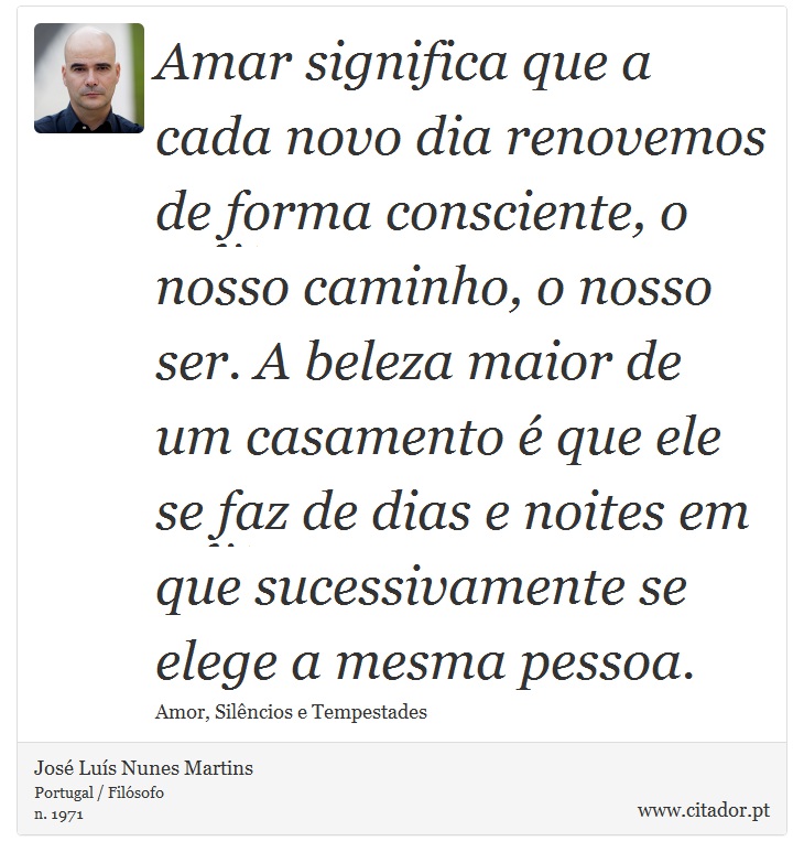 Amar significa que a cada novo dia renovemos de forma consciente, o nosso caminho, o nosso ser. A beleza maior de um casamento é que ele se faz de dias e noites em que sucessivamente se elege a mesma pessoa. - José Luís Nunes Martins - Frases