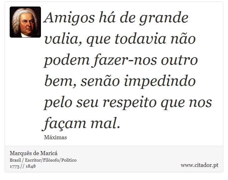 Amigos há de grande valia, que todavia não podem fazer-nos outro bem, senão impedindo pelo seu respeito que nos façam mal. - Marquês de Maricá - Frases