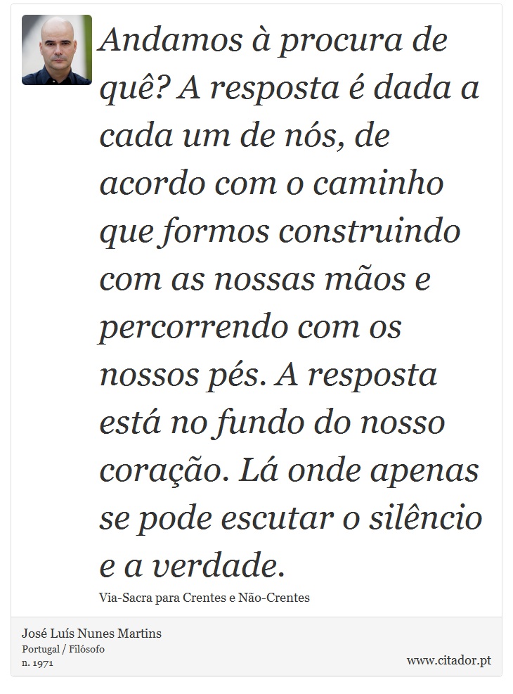 Andamos à procura de quê? A resposta é dada a cada um de nós, de acordo com o caminho que formos construindo com as nossas mãos e percorrendo com os nossos pés. A resposta está no fundo do nosso coração. Lá onde apenas se pode escutar o silêncio e a verdade. - José Luís Nunes Martins - Frases