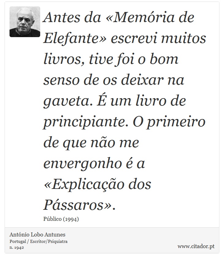 Antes da «Memória de Elefante» escrevi muitos livros, tive foi o bom senso de os deixar na gaveta. É um livro de principiante. O primeiro de que não me envergonho é a «Explicação dos Pássaros». - António Lobo Antunes - Frases