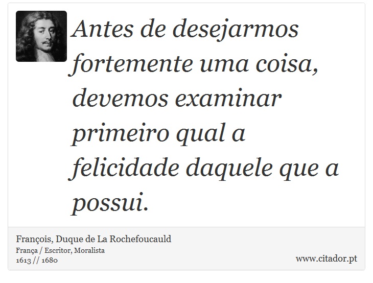 Antes de desejarmos fortemente uma coisa, devemos examinar primeiro qual a felicidade daquele que a possui. - François, Duque de La Rochefoucauld - Frases