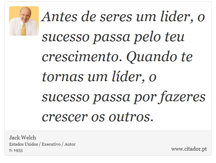 Antes de seres um lider, o sucesso passa pelo teu crescimento. Quando te tornas um líder, o sucesso passa por fazeres crescer os outros. - Jack Welch - Frases
