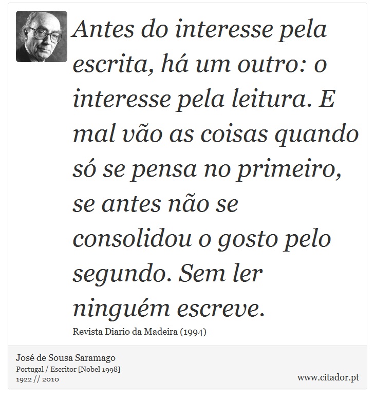 Antes do interesse pela escrita, há um outro: o interesse pela leitura. E mal vão as coisas quando só se pensa no primeiro, se antes não se consolidou o gosto pelo segundo. Sem ler ninguém escreve. - José Saramago - Frases