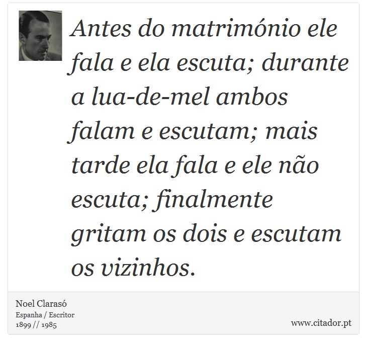 Antes do matrimónio ele fala e ela escuta; durante a lua-de-mel ambos falam e escutam; mais tarde ela fala e ele não escuta; finalmente gritam os dois e escutam os vizinhos. - Noel Clarasó - Frases