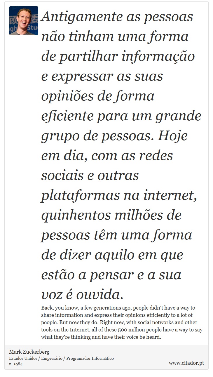 Antigamente as pessoas não tinham uma forma de partilhar informação e expressar as suas opiniões de forma eficiente para um grande grupo de pessoas. Hoje em dia, com as redes sociais e outras plataformas na internet, quinhentos milhões de pessoas têm uma forma de dizer aquilo em que estão a pensar e a sua voz é ouvida. - Mark Zuckerberg - Frases