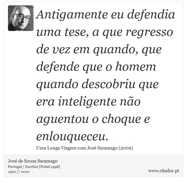 Antigamente eu defendia uma tese, a que regresso de vez em quando, que defende que o homem quando descobriu que era inteligente não aguentou o choque e enlouqueceu. - José Saramago - Frases