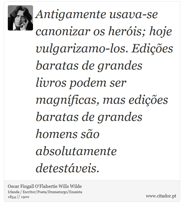 Antigamente usava-se canonizar os heróis; hoje vulgarizamo-los. Edições baratas de grandes livros podem ser magníficas, mas edições baratas de grandes homens são absolutamente detestáveis. - Oscar Fingall O'Flahertie Wills Wilde - Frases