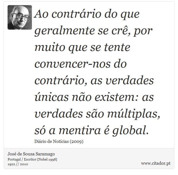 Ao contrário do que geralmente se crê, por muito que se tente convencer-nos do contrário, as verdades únicas não existem: as verdades são múltiplas, só a mentira é global. - José Saramago - Frases