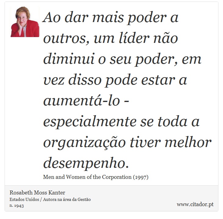 Ao dar mais poder a outros, um líder não diminui o seu poder, em vez disso pode estar a aumentá-lo - especialmente se toda a organização tiver melhor desempenho. - Rosabeth Moss Kanter - Frases