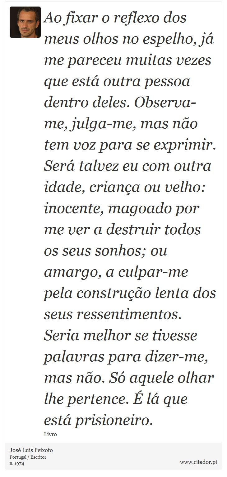 Ao fixar o reflexo dos meus olhos no espelho, já me pareceu muitas vezes que está outra pessoa dentro deles. Observa-me, julga-me, mas não tem voz para se exprimir. Será talvez eu com outra idade, criança ou velho: inocente, magoado por me ver a destruir todos os seus sonhos; ou amargo, a culpar-me pela construção lenta dos seus ressentimentos. Seria melhor se tivesse palavras para dizer-me, mas não. Só aquele olhar lhe pertence. É lá que está prisioneiro. - José Luís Peixoto - Frases