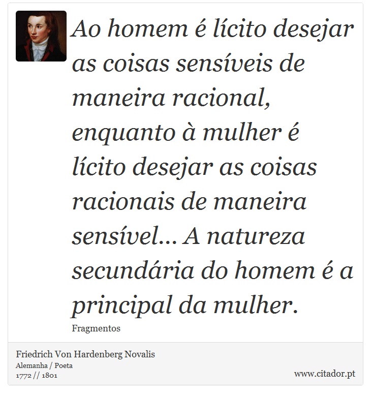 Ao homem é lícito desejar as coisas sensíveis de maneira racional, enquanto à mulher é lícito desejar as coisas racionais de maneira sensível... A natureza secundária do homem é a principal da mulher. - Friedrich Von Hardenberg Novalis - Frases