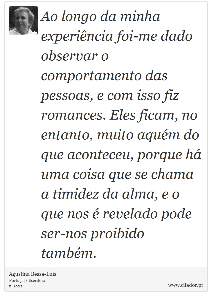Ao longo da minha experiência foi-me dado observar o comportamento das pessoas, e com isso fiz romances. Eles ficam, no entanto, muito aquém do que aconteceu, porque há uma coisa que se chama a timidez da alma, e o que nos é revelado pode ser-nos proibido também. - Agustina Bessa-Luís - Frases