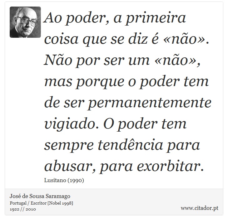 Ao poder, a primeira coisa que se diz é «não». Não por ser um «não», mas porque o poder tem de ser permanentemente vigiado. O poder tem sempre tendência para abusar, para exorbitar. - José Saramago - Frases