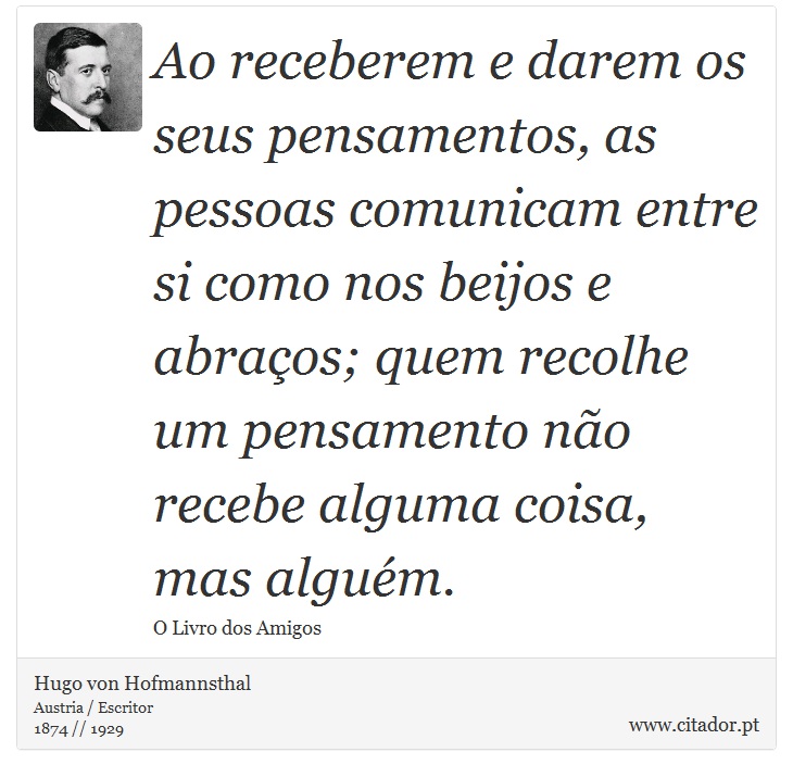 Ao receberem e darem os seus pensamentos, as pessoas comunicam entre si como nos beijos e abraços; quem recolhe um pensamento não recebe alguma coisa, mas alguém. - Hugo von Hofmannsthal - Frases