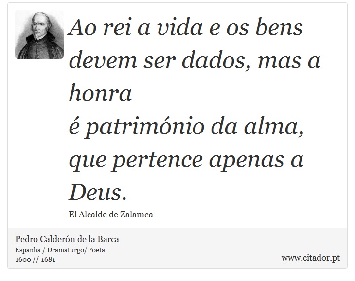 Ao rei a vida e os bens <br />
 devem ser dados, mas a honra <br />
 é património da alma, <br />
 que pertence apenas a Deus. - Pedro Calderón de la Barca - Frases