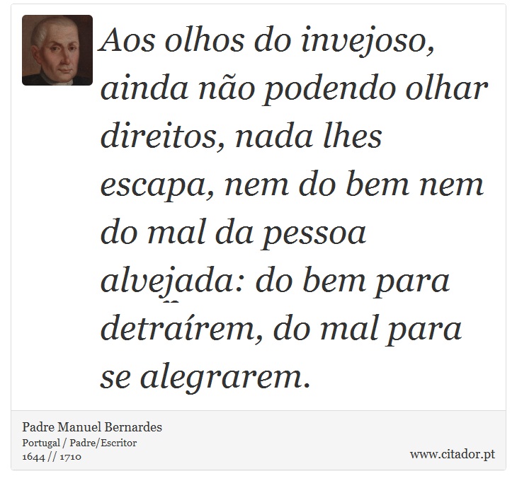 Aos olhos do invejoso, ainda não podendo olhar direitos, nada lhes escapa, nem do bem nem do mal da pessoa alvejada: do bem para detraírem, do mal para se alegrarem. - Padre Manuel Bernardes - Frases