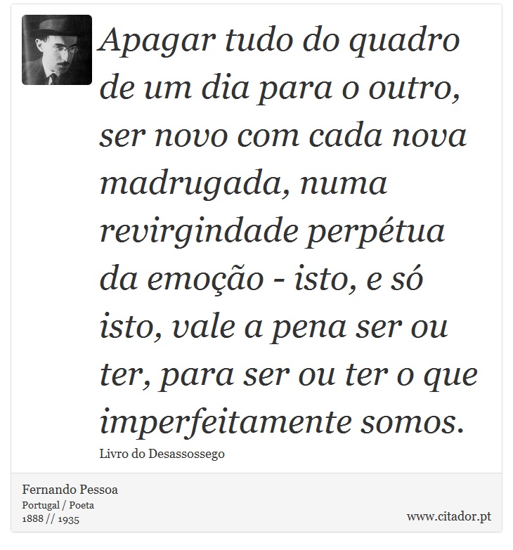 Apagar tudo do quadro de um dia para o outro, ser novo com cada nova madrugada, numa revirgindade perpétua da emoção - isto, e só isto, vale a pena ser ou ter, para ser ou ter o que imperfeitamente somos. - Fernando Pessoa - Frases