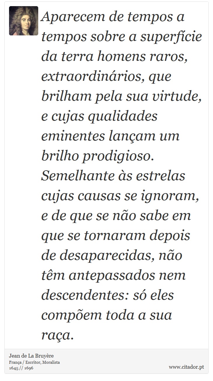 Aparecem de tempos a tempos sobre a superfície da terra homens raros, extraordinários, que brilham pela sua virtude, e cujas qualidades eminentes lançam um brilho prodigioso. Semelhante às estrelas cujas causas se ignoram, e de que se não sabe em que se tornaram depois de desaparecidas, não têm antepassados nem descendentes: só eles compõem toda a sua raça. - Jean de La Bruyère - Frases