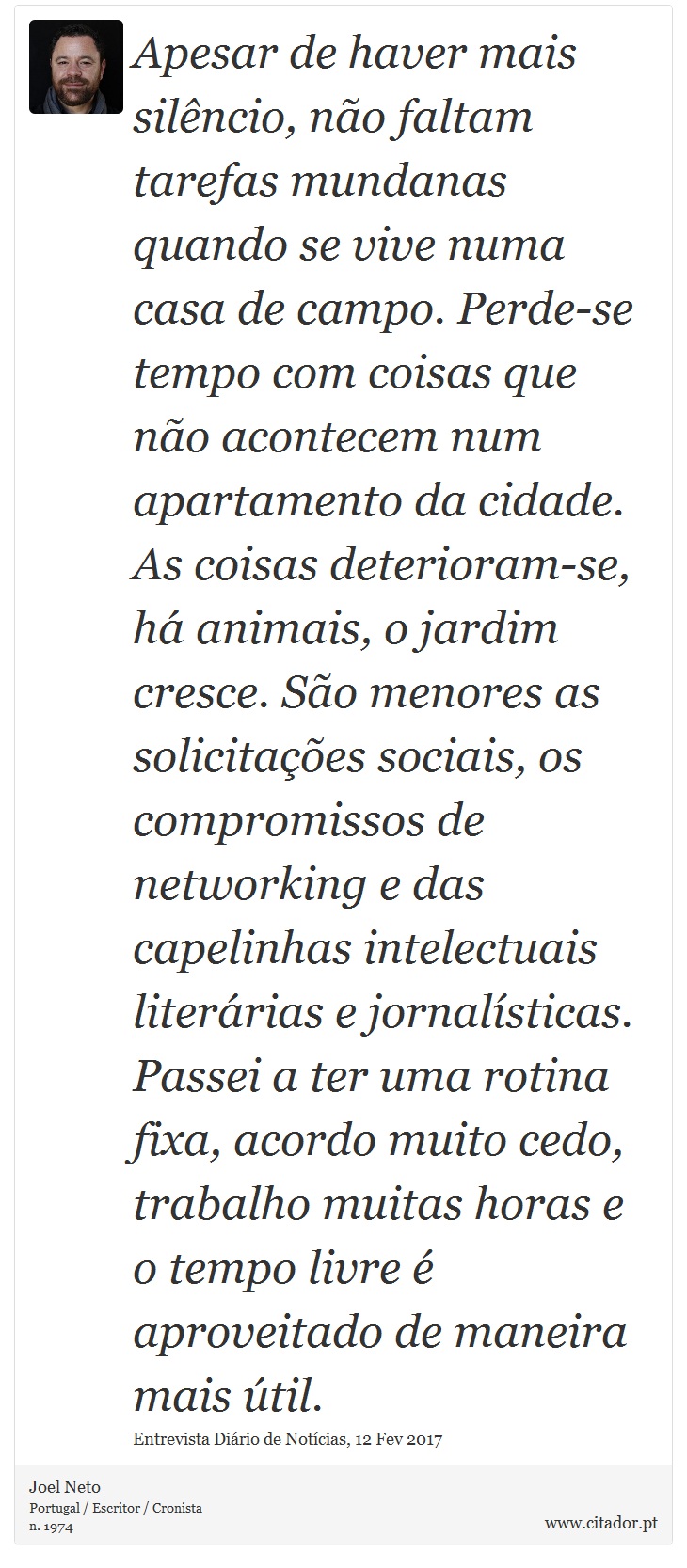 Apesar de haver mais silêncio, não faltam tarefas mundanas quando se vive numa casa de campo. Perde-se tempo com coisas que não acontecem num apartamento da cidade. As coisas deterioram-se, há animais, o jardim cresce. São menores as solicitações sociais, os compromissos de networking e das capelinhas intelectuais literárias e jornalísticas. Passei a ter uma rotina fixa, acordo muito cedo, trabalho muitas horas e o tempo livre é aproveitado de maneira mais útil. - Joel Neto - Frases