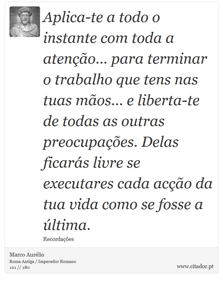 Aplica-te a todo o instante com toda a atenção... para terminar o trabalho que tens nas tuas mãos... e liberta-te de todas as outras preocupações. Delas ficarás livre se executares cada acção da tua vida como se fosse a última. - Marco Aurélio - Frases