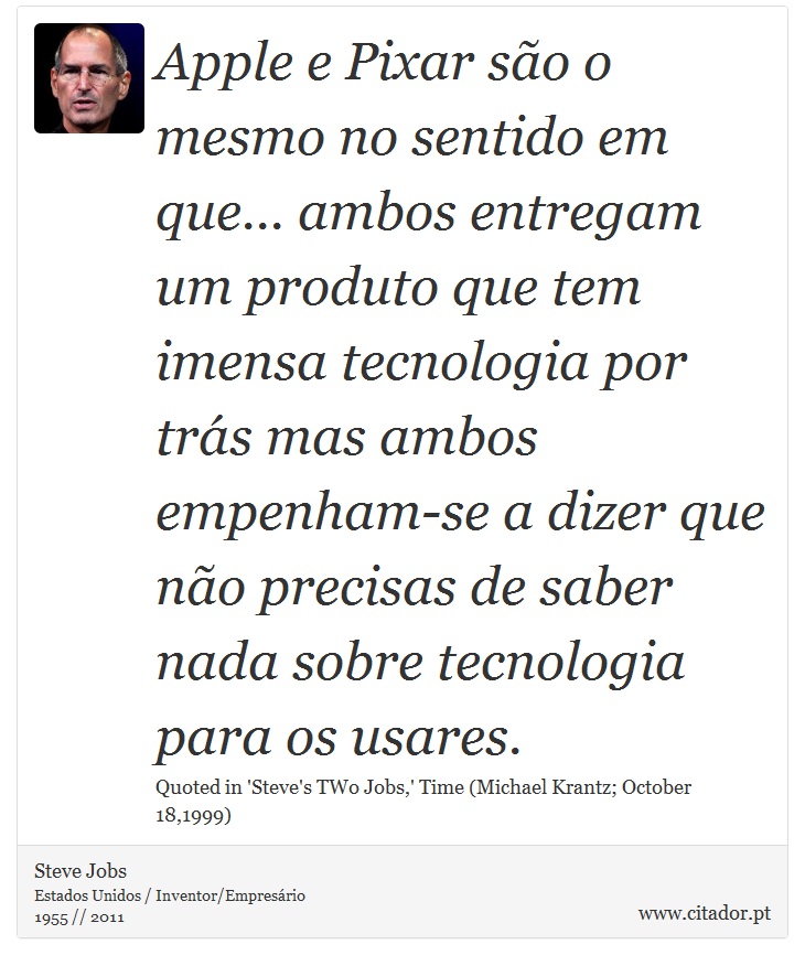 Apple e Pixar são o mesmo no sentido em que... ambos entregam um produto que tem imensa tecnologia por trás mas ambos empenham-se a dizer que não precisas de saber nada sobre tecnologia para os usares. - Steve Jobs - Frases