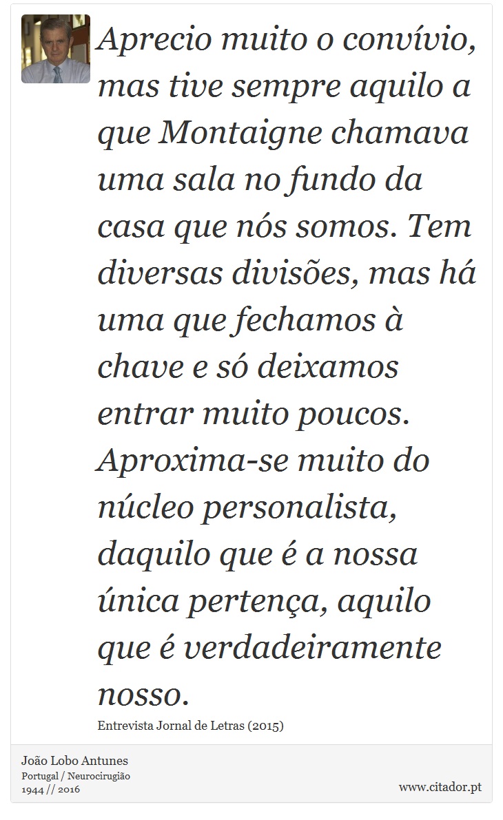 Aprecio muito o convívio, mas tive sempre aquilo a que Montaigne chamava uma sala no fundo da casa que nós somos. Tem diversas divisões, mas há uma que fechamos à chave e só deixamos entrar muito poucos. Aproxima-se muito do núcleo personalista, daquilo que é a nossa única pertença, aquilo que é verdadeiramente nosso. - João Lobo Antunes - Frases