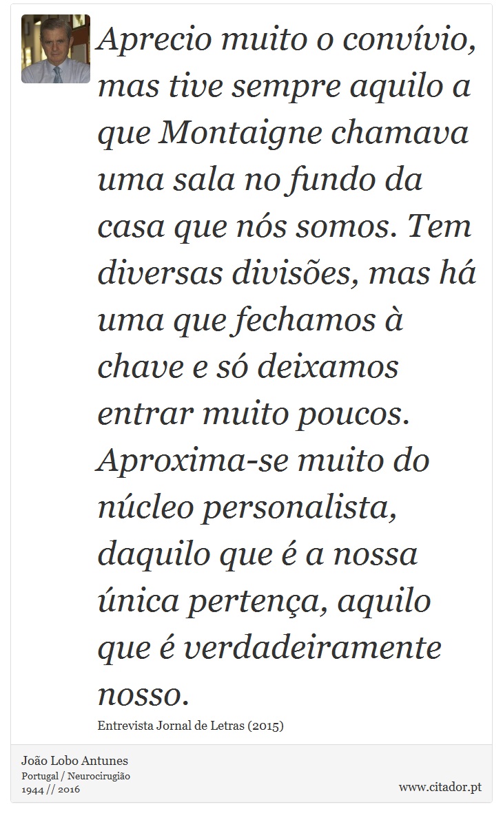 Aprecio muito o convvio, mas tive sempre aquilo a que Montaigne chamava uma sala no fundo da casa que ns somos. Tem diversas divises, mas h uma que fechamos  chave e s deixamos entrar muito poucos. Aproxima-se muito do ncleo personalista, daquilo que  a nossa nica pertena, aquilo que  verdadeiramente nosso. - Joo Lobo Antunes - Frases